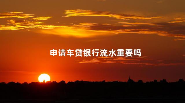 申请车贷银行流水重要吗