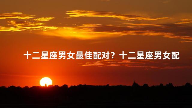 十二星座男女最佳配对？十二星座男女配对极致匹配排行榜