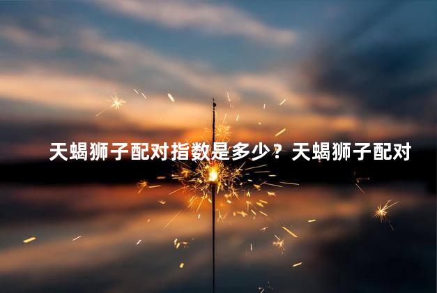 天蝎狮子配对指数是多少？天蝎狮子配对指数揭秘！评分结果惊人！