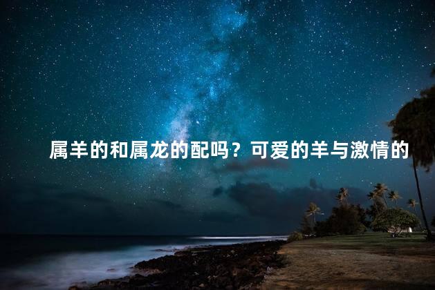 属羊的和属龙的配吗？可爱的羊与激情的龙：12生肖的完美组合！