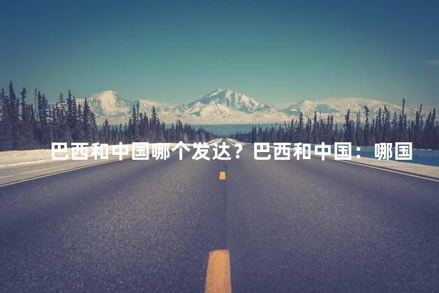 巴西和中国哪个发达？巴西和中国：哪国更发达？
