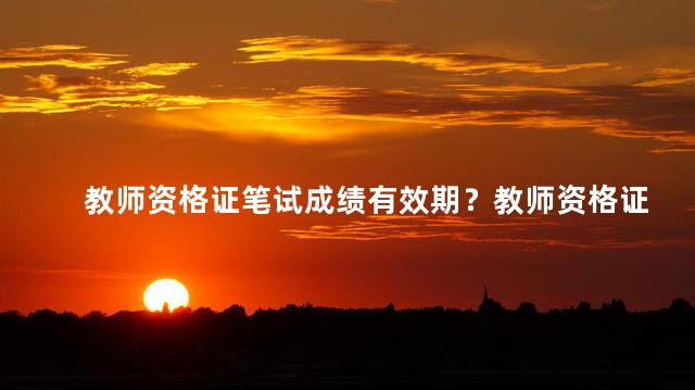 教师资格证笔试成绩有效期？教师资格证笔试成绩长期有效