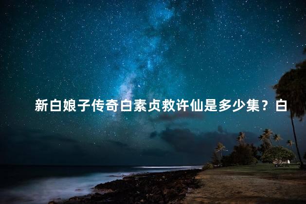 新白娘子传奇白素贞救许仙是多少集？白娘子传奇：白素贞救许仙的精彩剧情共有多少集？