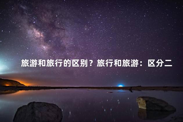 旅游和旅行的区别？旅行和旅游：区分二者的关键点