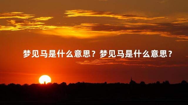 梦见马是什么意思？梦见马是什么意思？解读你的马梦！